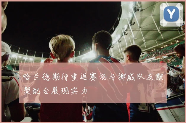 哈兰德期待重返赛场与挪威队友默契配合展现实力