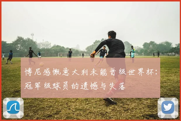 博尼感慨意大利未能晋级世界杯：冠军级球员的遗憾与失落
