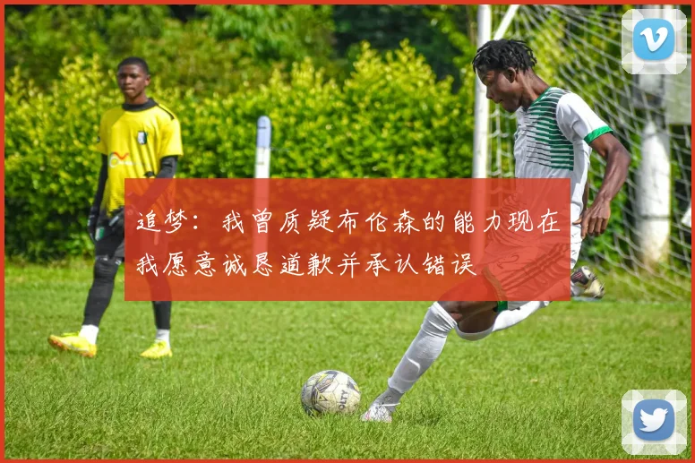 追梦：我曾质疑布伦森的能力现在我愿意诚恳道歉并承认错误