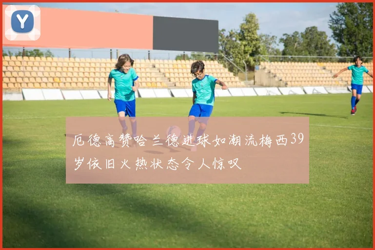厄德高赞哈兰德进球如潮流梅西39岁依旧火热状态令人惊叹