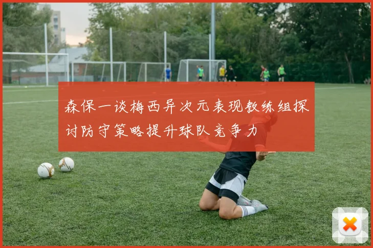 森保一谈梅西异次元表现教练组探讨防守策略提升球队竞争力