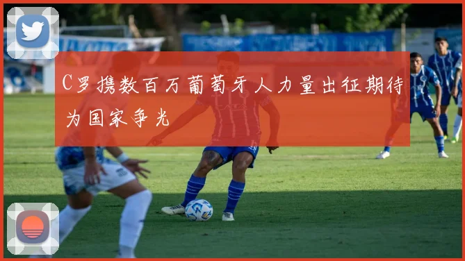 C罗携数百万葡萄牙人力量出征期待为国家争光