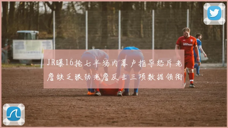 JR曝16抢七半场内幕卢指导怒斥老詹缺乏狠劲老詹反击三项数据领衔全场