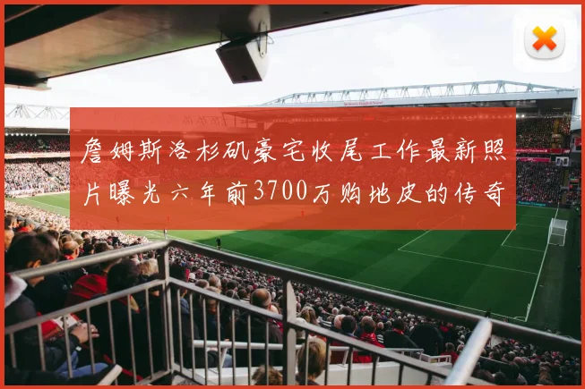 詹姆斯洛杉矶豪宅收尾工作最新照片曝光六年前3700万购地皮的传奇故事