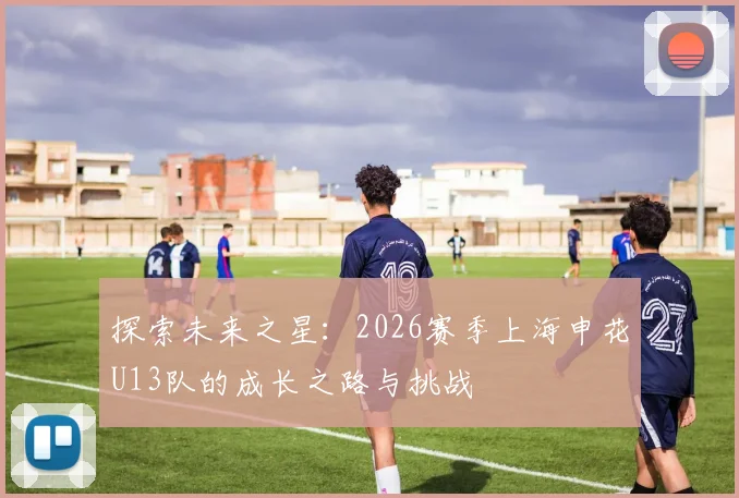 探索未来之星：2026赛季上海申花U13队的成长之路与挑战