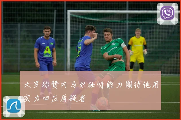 大罗称赞内马尔独特能力期待他用实力回应质疑者