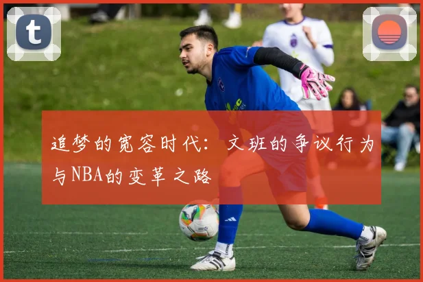 追梦的宽容时代：文班的争议行为与NBA的变革之路